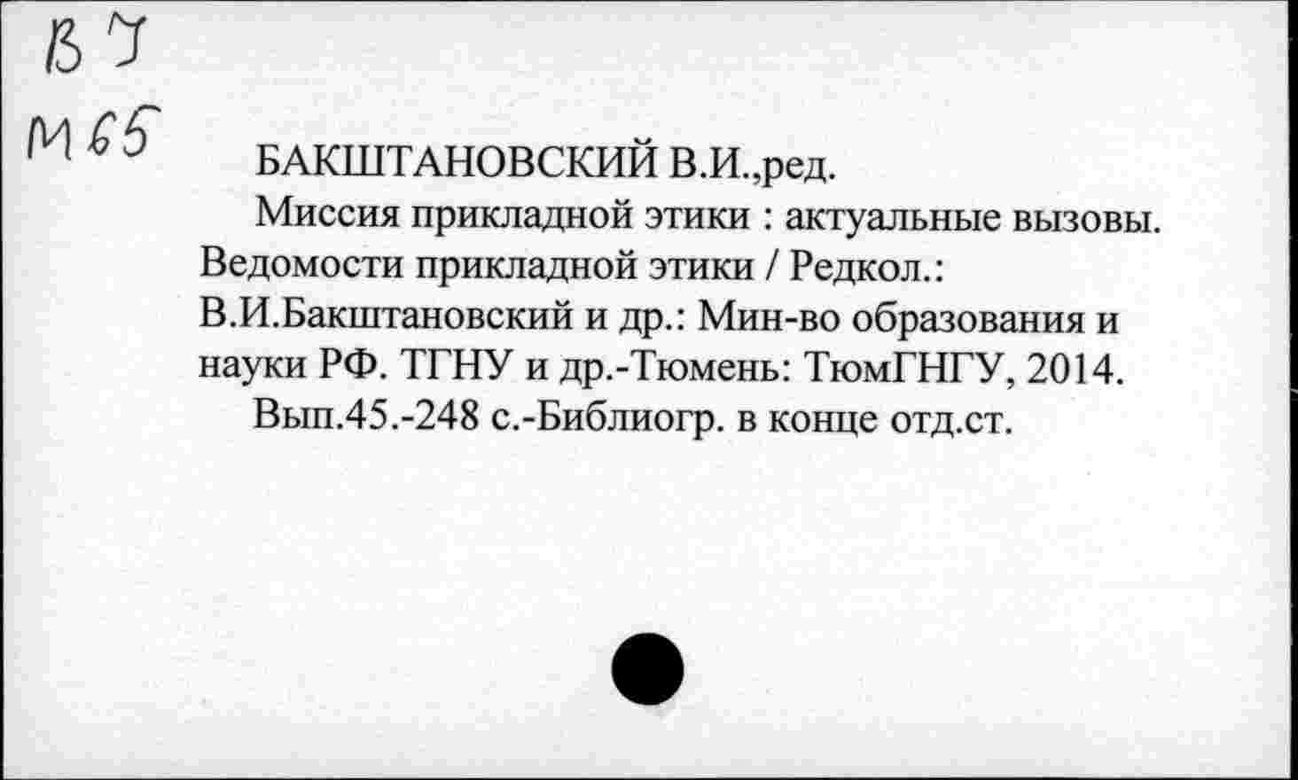 ﻿№£5
БАКШТАНОВСКИЙ В.И.,ред.
Миссия прикладной этики : актуальные вызовы. Ведомости прикладной этики / Редкол.: В.И.Бакштановский и др.: Мин-во образования и науки РФ. ТГНУ и др.-Тюмень: ТюмГНГУ, 2014.
Вып.45.-248 с.-Библиогр. в конце отд.ст.